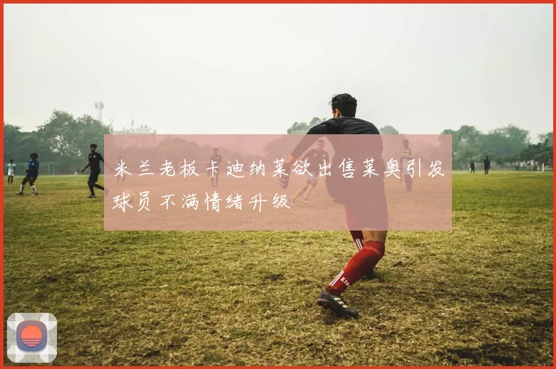 米兰老板卡迪纳莱欲出售莱奥引发球员不满情绪升级