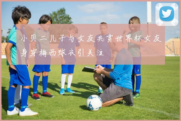 小贝二儿子与女友共赏世界杯女友身穿梅西球衣引关注